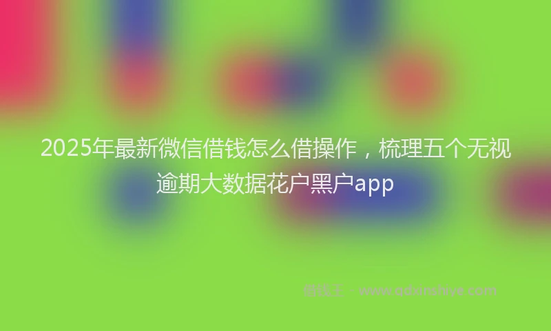 2025年最新微信借钱怎么借操作，梳理五个无视逾期大数据花户黑户app