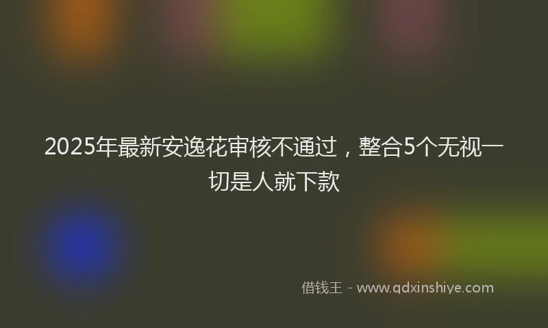 2025年最新安逸花审核不通过，整合5个无视一切是人就下款
