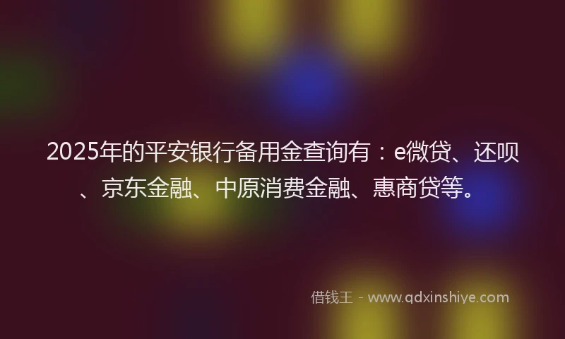 2025年的平安银行备用金查询有：e微贷、还呗、京东金融、中原消费金融、惠商贷等。