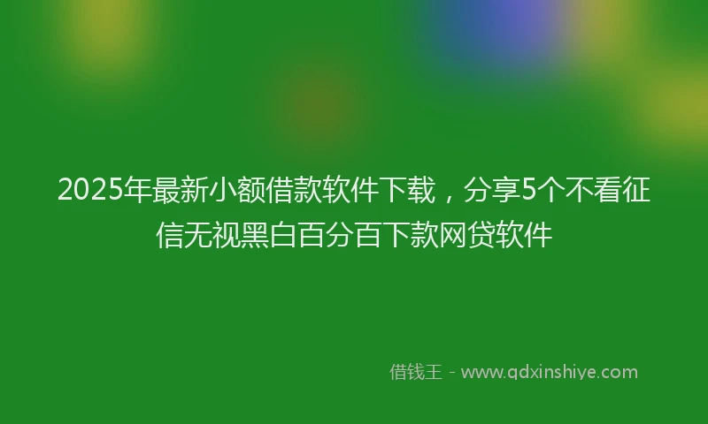 2025年最新小额借款软件下载，分享5个不看征信无视黑白百分百下款网贷软件