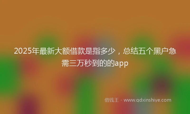 2025年最新大额借款是指多少，总结五个黑户急需三万秒到的的app