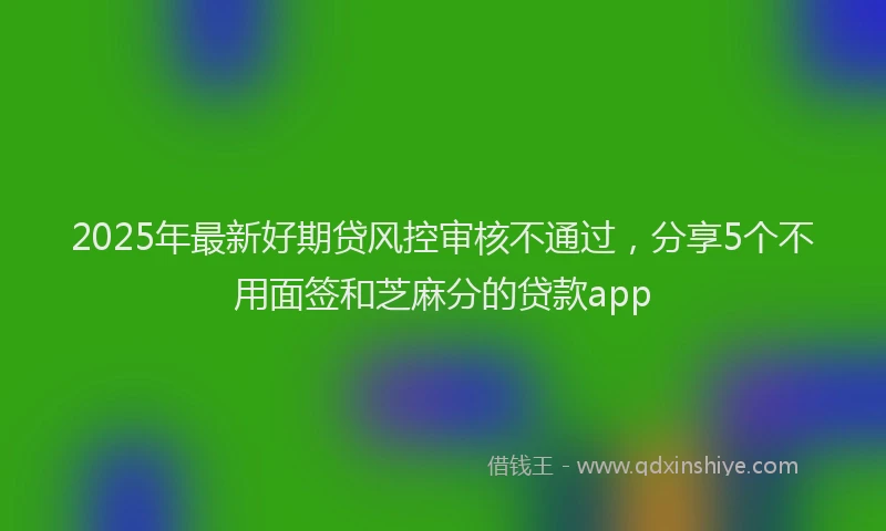 2025年最新好期贷风控审核不通过，分享5个不用面签和芝麻分的贷款app