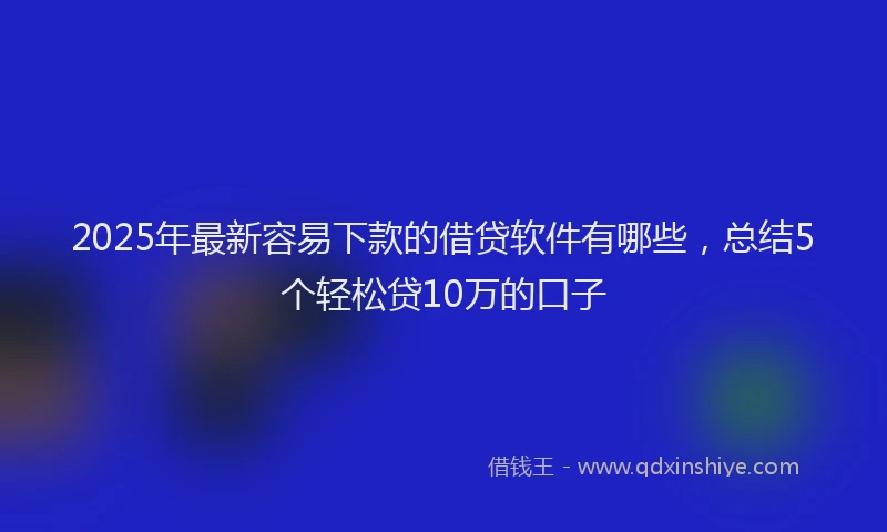 2025年最新容易下款的借贷软件有哪些，总结5个轻松贷10万的口子