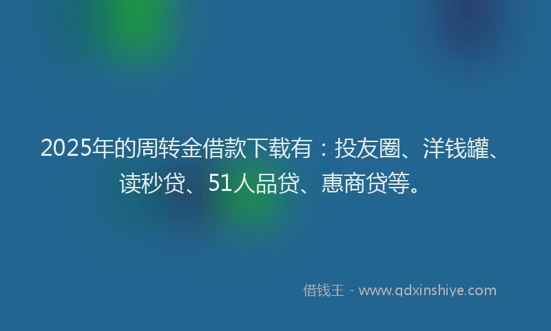 2025年的周转金借款下载有：投友圈、洋钱罐、读秒贷、51人品贷、惠商贷等。