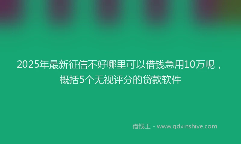2025年最新征信不好哪里可以借钱急用10万呢，概括5个无视评分的贷款软件