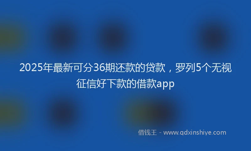2025年最新可分36期还款的贷款，罗列5个无视征信好下款的借款app