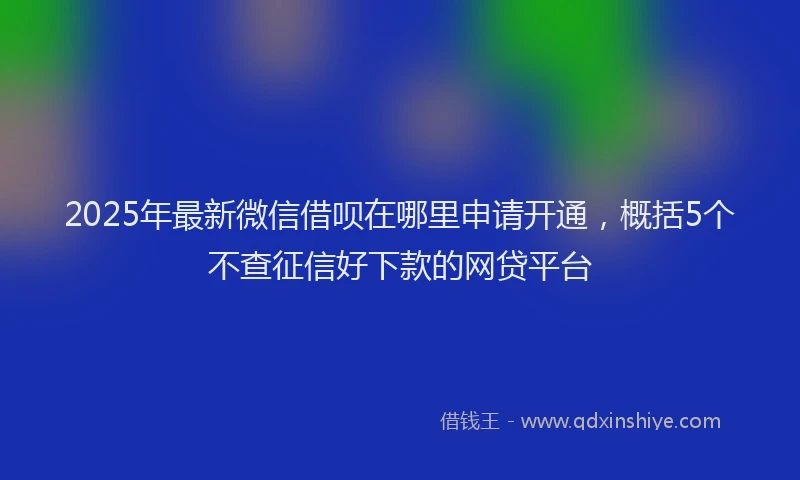 2025年最新微信借呗在哪里申请开通，概括5个不查征信好下款的网贷平台