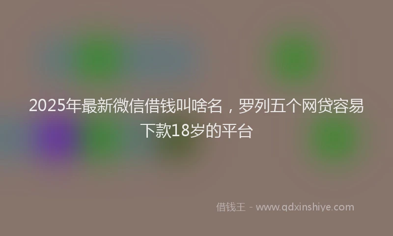 2025年最新微信借钱叫啥名，罗列五个网贷容易下款18岁的平台