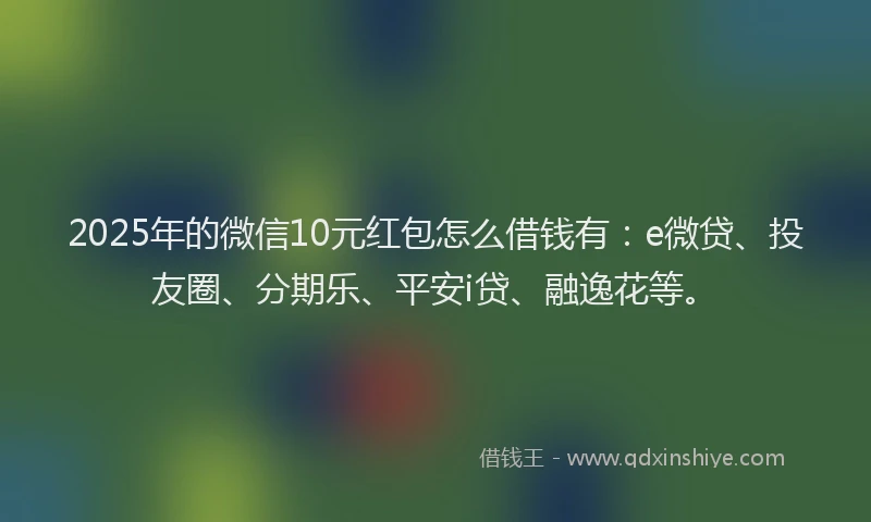 2025年的微信10元红包怎么借钱有：e微贷、投友圈、分期乐、平安i贷、融逸花等。