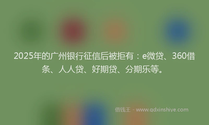 2025年的广州银行征信后被拒有：e微贷、360借条、人人贷、好期贷、分期乐等。