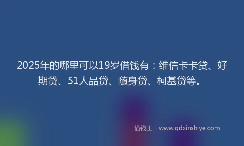 2025年的哪里可以19岁借钱有：维信卡卡贷、好期贷、51人品贷、随身贷、柯基贷等。