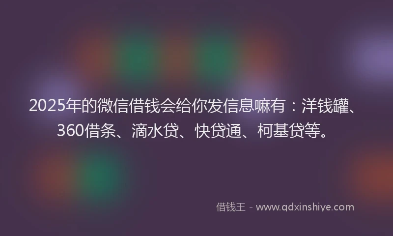 2025年的微信借钱会给你发信息嘛有：洋钱罐、360借条、滴水贷、快贷通、柯基贷等。