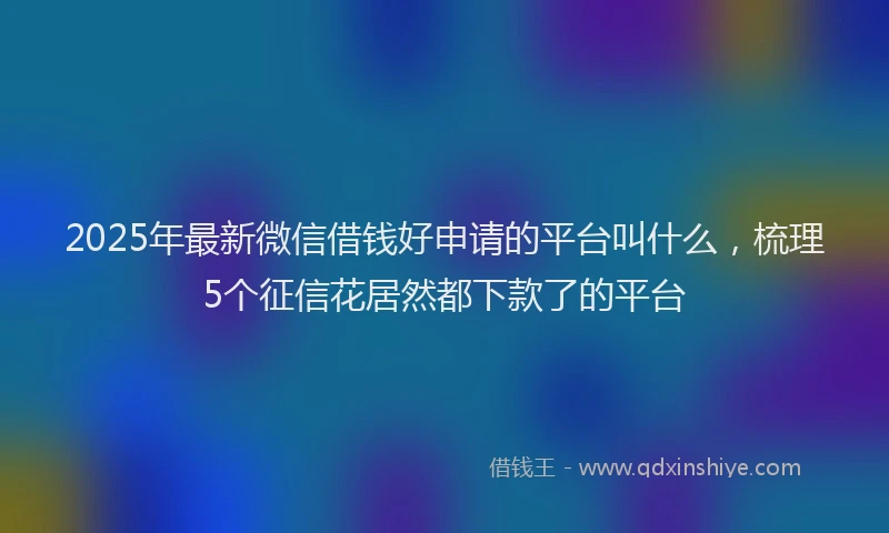 2025年最新微信借钱好申请的平台叫什么，梳理5个征信花居然都下款了的平台