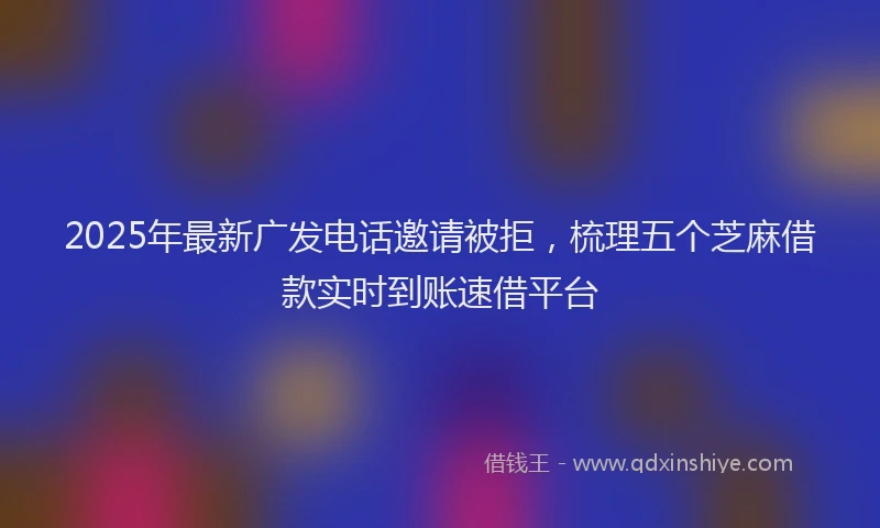 2025年最新广发电话邀请被拒，梳理五个芝麻借款实时到账速借平台