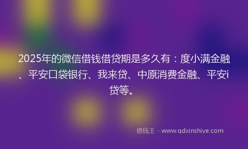 2025年的微信借钱借贷期是多久有：度小满金融、平安口袋银行、我来贷、中原消费金融、平安i贷等。