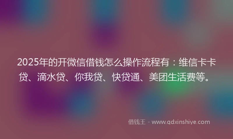 2025年的开微信借钱怎么操作流程有：维信卡卡贷、滴水贷、你我贷、快贷通、美团生活费等。