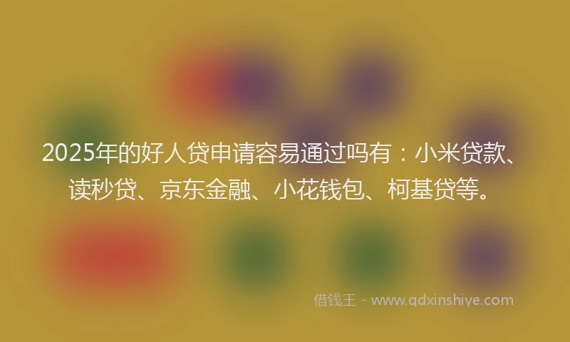 2025年的好人贷申请容易通过吗有：小米贷款、读秒贷、京东金融、小花钱包、柯基贷等。