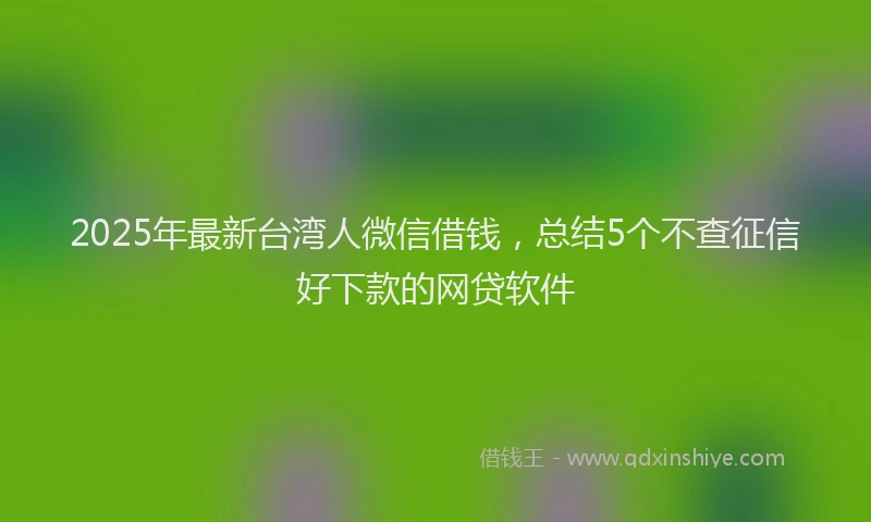 2025年最新台湾人微信借钱，总结5个不查征信好下款的网贷软件