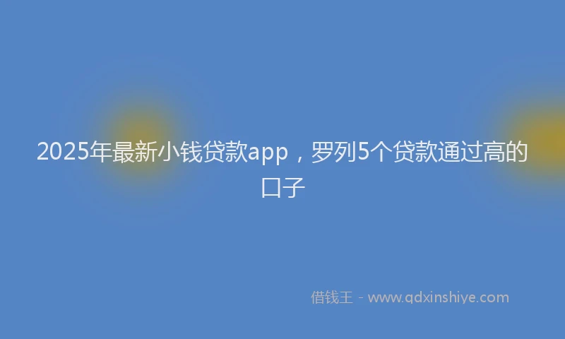 2025年最新小钱贷款app，罗列5个贷款通过高的口子