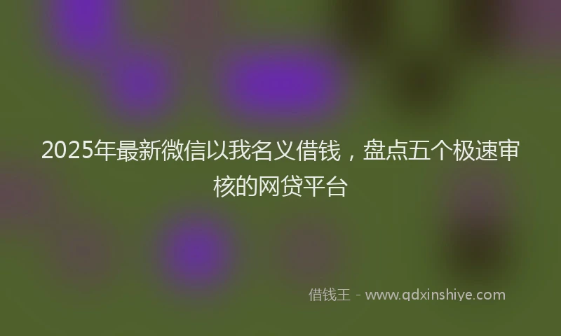 2025年最新微信以我名义借钱，盘点五个极速审核的网贷平台