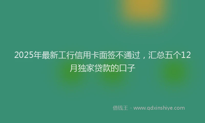 2025年最新工行信用卡面签不通过，汇总五个12月独家贷款的口子