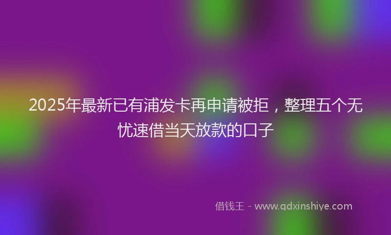 2025年最新已有浦发卡再申请被拒，整理五个无忧速借当天放款的口子