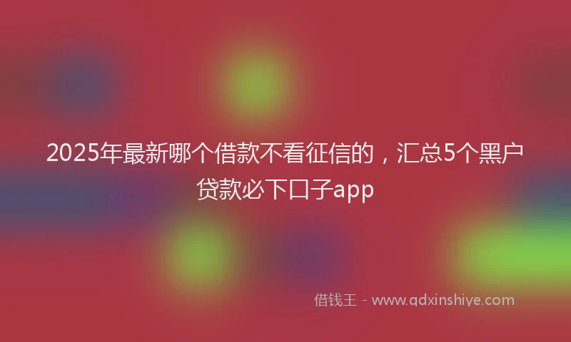 2025年最新哪个借款不看征信的，汇总5个黑户贷款必下口子app