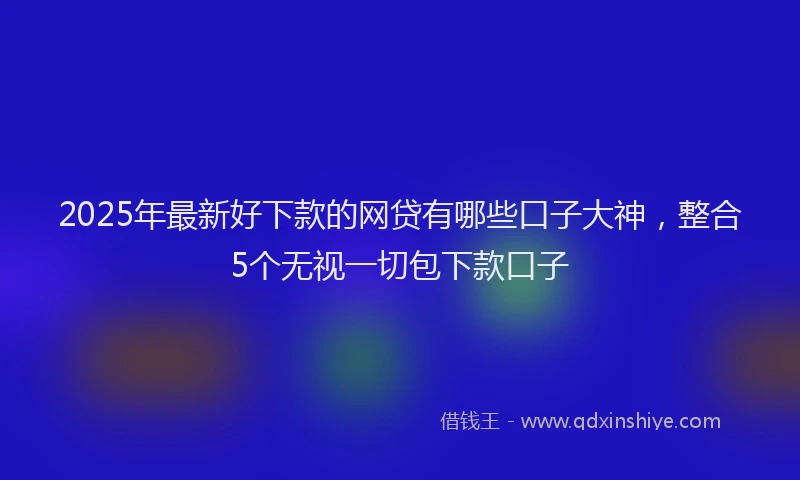 2025年最新好下款的网贷有哪些口子大神，整合5个无视一切包下款口子