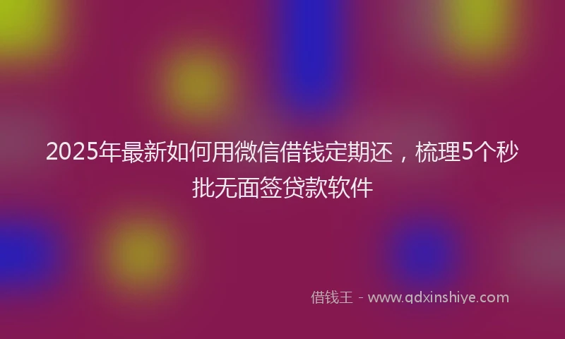 2025年最新如何用微信借钱定期还，梳理5个秒批无面签贷款软件