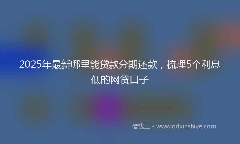 2025年最新哪里能贷款分期还款，梳理5个利息低的网贷口子