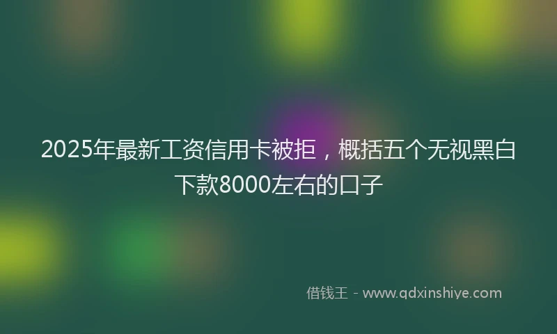 2025年最新工资信用卡被拒，概括五个无视黑白下款8000左右的口子
