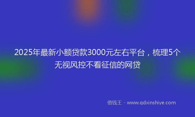 2025年最新小额贷款3000元左右平台，梳理5个无视风控不看征信的网贷
