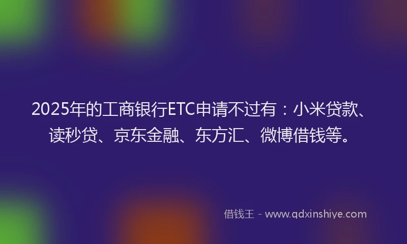 2025年的工商银行ETC申请不过有：小米贷款、读秒贷、京东金融、东方汇、微博借钱等。