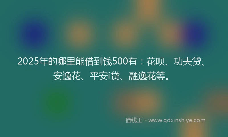 2025年的哪里能借到钱500有：花呗、功夫贷、安逸花、平安i贷、融逸花等。