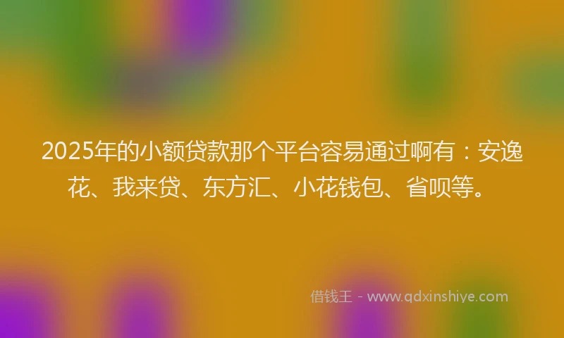 2025年的小额贷款那个平台容易通过啊有：安逸花、我来贷、东方汇、小花钱包、省呗等。