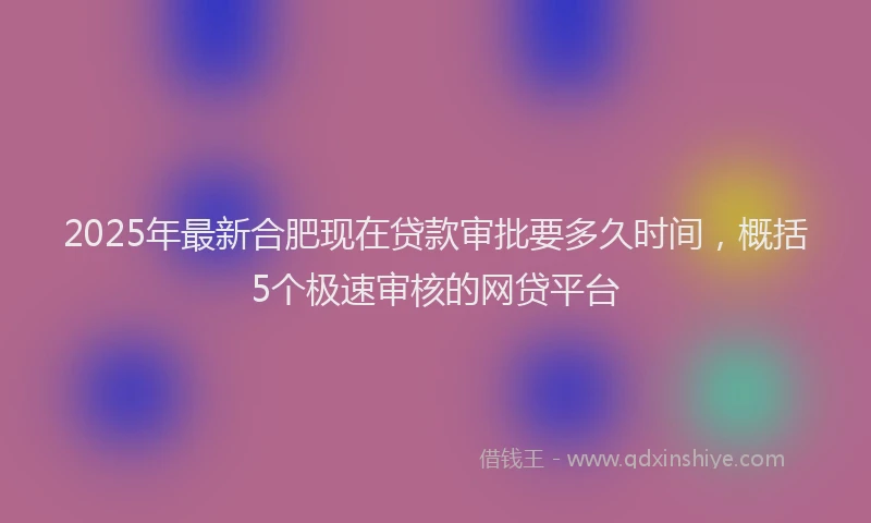2025年最新合肥现在贷款审批要多久时间，概括5个极速审核的网贷平台