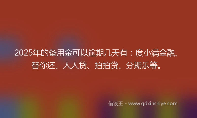 2025年的备用金可以逾期几天有：度小满金融、替你还、人人贷、拍拍贷、分期乐等。