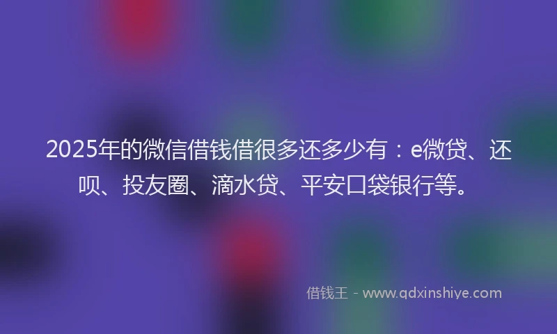 2025年的微信借钱借很多还多少有：e微贷、还呗、投友圈、滴水贷、平安口袋银行等。