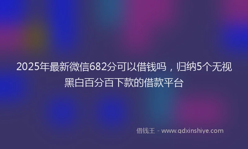 2025年最新微信682分可以借钱吗，归纳5个无视黑白百分百下款的借款平台