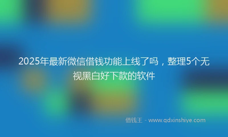 2025年最新微信借钱功能上线了吗，整理5个无视黑白好下款的软件