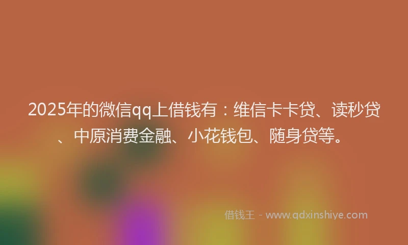 2025年的微信qq上借钱有：维信卡卡贷、读秒贷、中原消费金融、小花钱包、随身贷等。