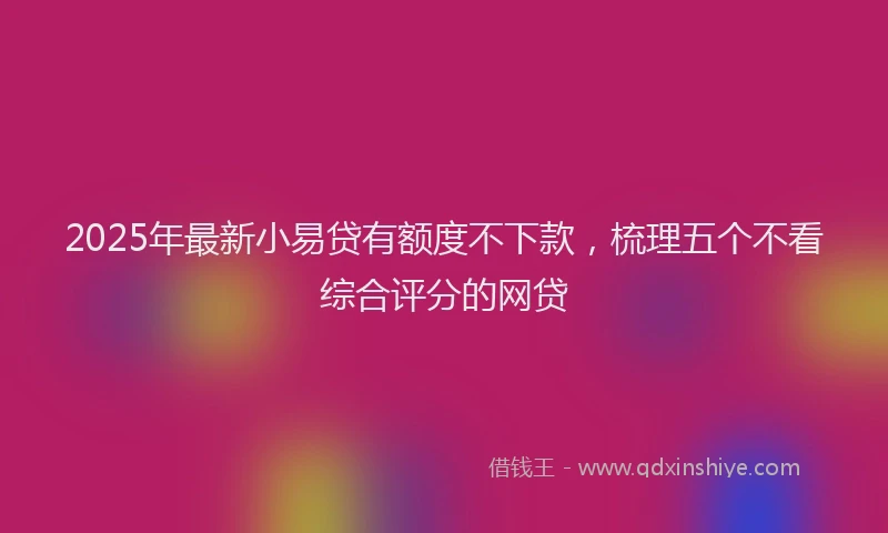 2025年最新小易贷有额度不下款，梳理五个不看综合评分的网贷