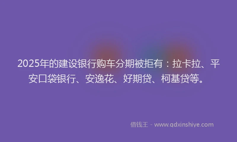2025年的建设银行购车分期被拒有：拉卡拉、平安口袋银行、安逸花、好期贷、柯基贷等。