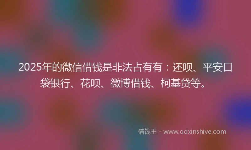 2025年的微信借钱是非法占有有：还呗、平安口袋银行、花呗、微博借钱、柯基贷等。