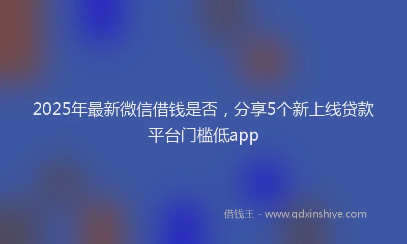 2025年最新微信借钱是否，分享5个新上线贷款平台门槛低app