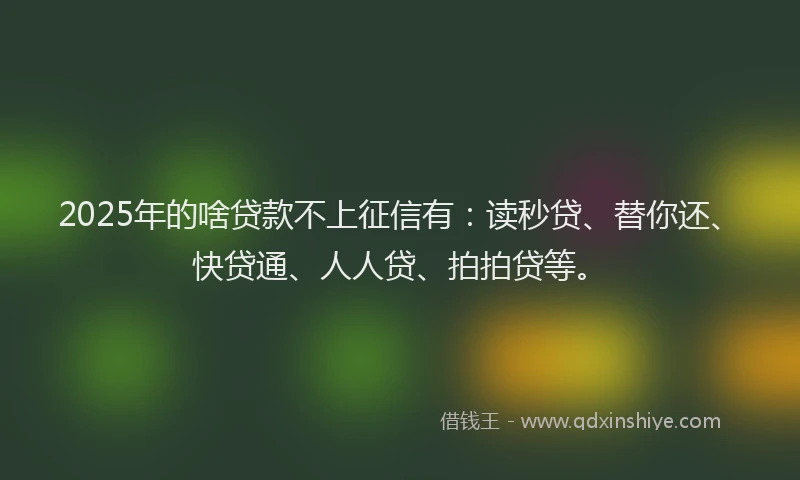2025年的啥贷款不上征信有：读秒贷、替你还、快贷通、人人贷、拍拍贷等。