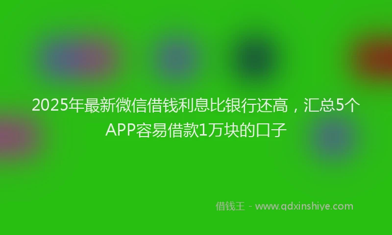 2025年最新微信借钱利息比银行还高，汇总5个APP容易借款1万块的口子