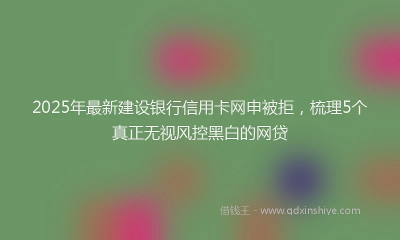 2025年最新建设银行信用卡网申被拒，梳理5个真正无视风控黑白的网贷