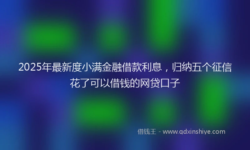 2025年最新度小满金融借款利息，归纳五个征信花了可以借钱的网贷口子