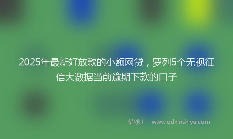 2025年最新好放款的小额网贷，罗列5个无视征信大数据当前逾期下款的口子